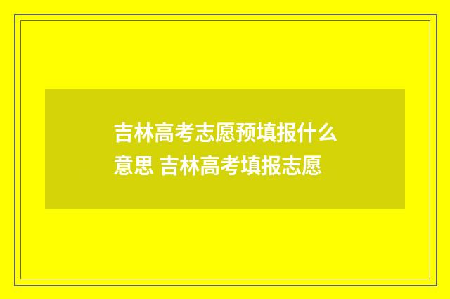 吉林高考志愿预填报什么意思 吉林高考填报志愿