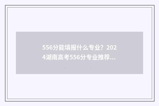 556分能填报什么专业？2024湖南高考556分专业推荐 556分可以报考什么大学
