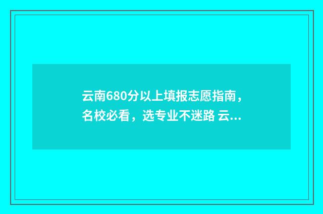 云南680分以上填报志愿指南，名校必看，选专业不迷路 云南考分600分左右可以读哪些大学
