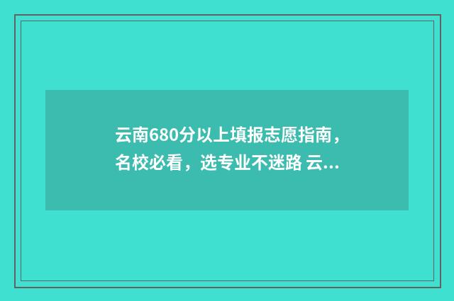 云南680分以上填报志愿指南，名校必看，选专业不迷路 云南考分600分左右可以读哪些大学