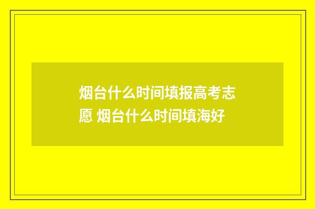 烟台什么时间填报高考志愿 烟台什么时间填海好