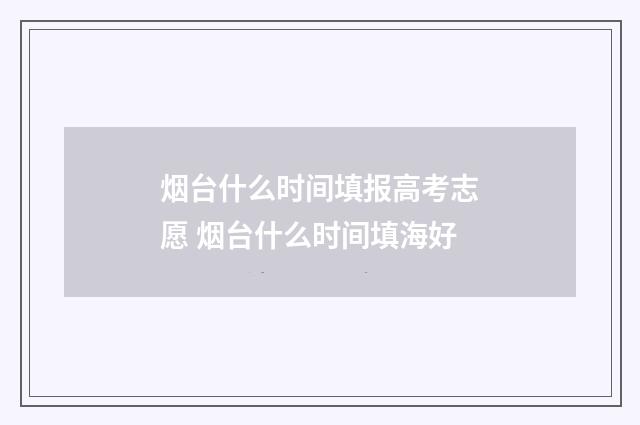 烟台什么时间填报高考志愿 烟台什么时间填海好