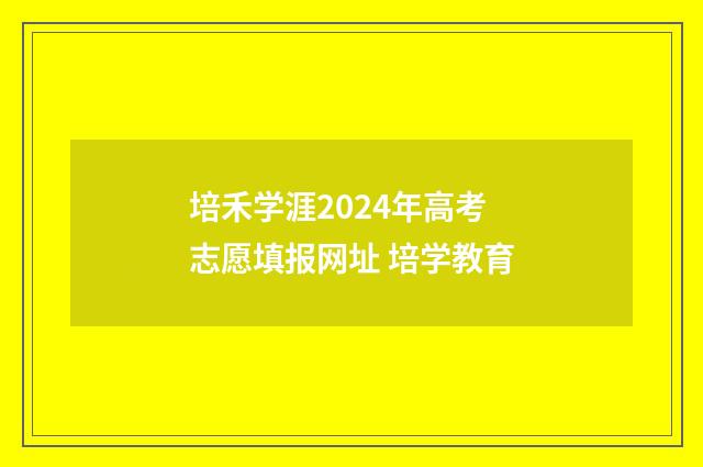 培禾学涯2024年高考志愿填报网址 培学教育