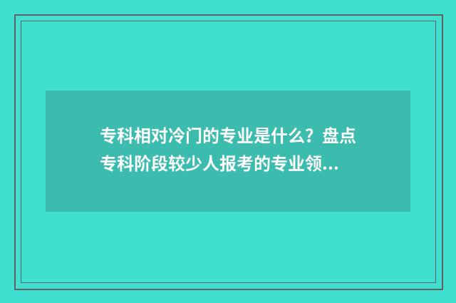 专科相对冷门的专业是什么?盘点专科阶段较少人报考的专业领域 专科相对冷门的学校