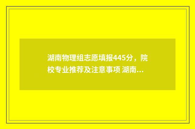 湖南物理组志愿填报445分，院校专业推荐及注意事项 湖南省2021年物理组投档线