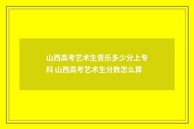山西高考艺术生音乐多少分上专科 山西高考艺术生分数怎么算