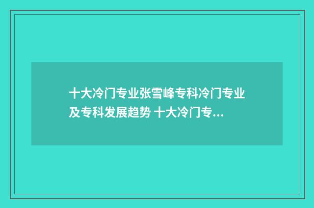 十大冷门专业张雪峰专科冷门专业及专科发展趋势 十大冷门专业排行榜2021