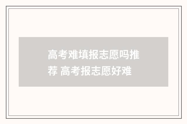 高考难填报志愿吗推荐 高考报志愿好难