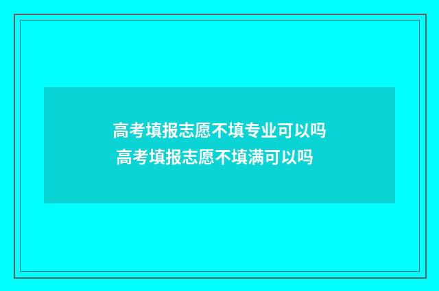 高考填报志愿不填专业可以吗 高考填报志愿不填满可以吗