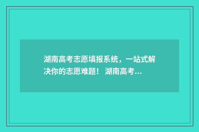湖南高考志愿填报系统,一站式解决你的志愿难题! 湖南高考志愿填报网址