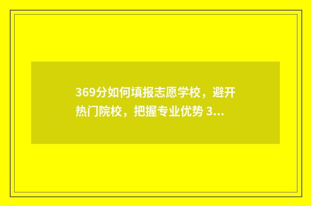 369分如何填报志愿学校，避开热门院校，把握专业优势 369分可以报什么本科学校