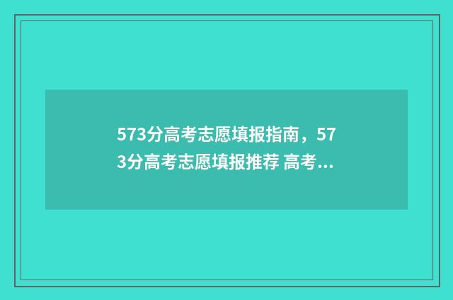 573分高考志愿填报指南,573分高考志愿填报推荐 高考573分算高吗