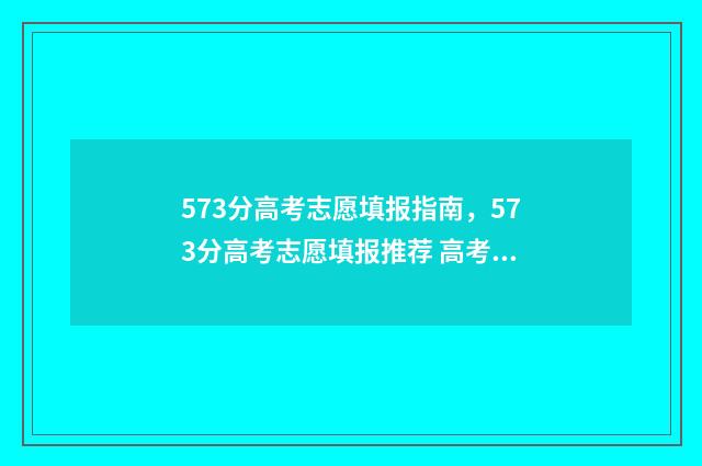 573分高考志愿填报指南,573分高考志愿填报推荐 高考573分算高吗