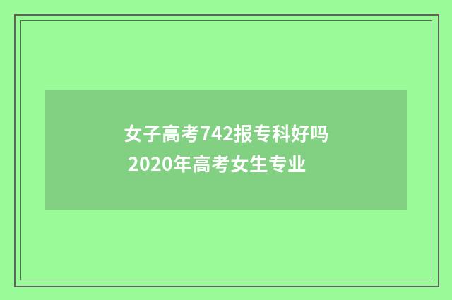 女子高考742报专科好吗 2020年高考女生专业