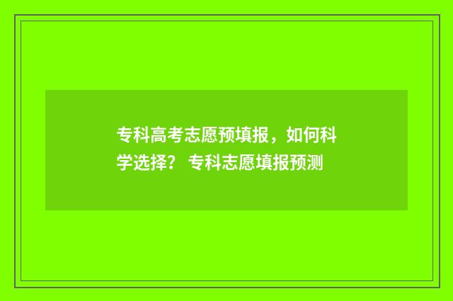 专科高考志愿预填报,如何科学选择? 专科志愿填报预测