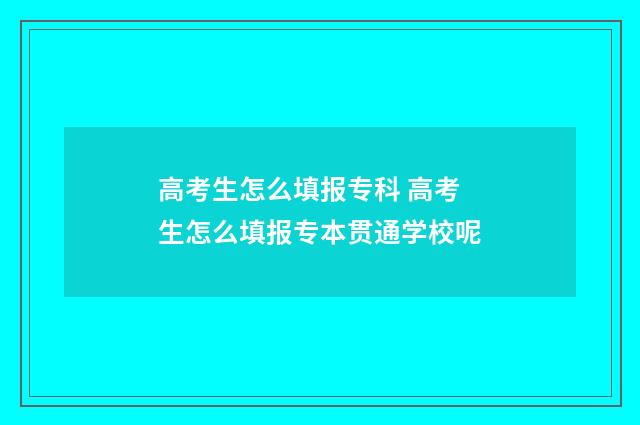 高考生怎么填报专科 高考生怎么填报专本贯通学校呢