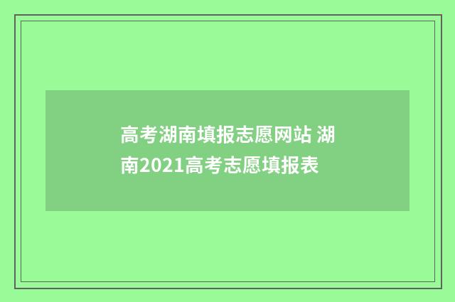 高考湖南填报志愿网站 湖南2021高考志愿填报表