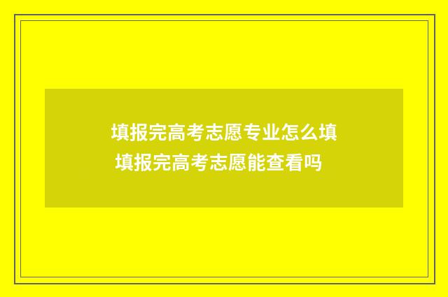 填报完高考志愿专业怎么填 填报完高考志愿能查看吗