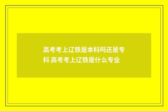 高考考上辽铁是本科吗还是专科 高考考上辽铁是什么专业