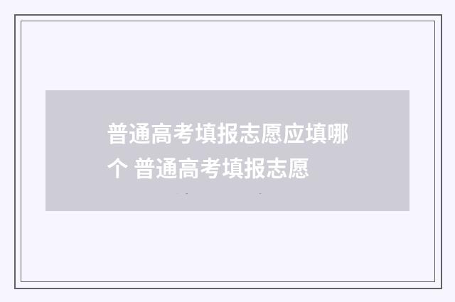普通高考填报志愿应填哪个 普通高考填报志愿