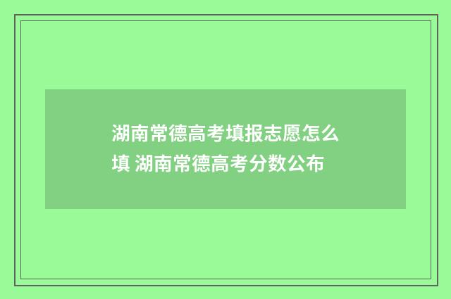 湖南常德高考填报志愿怎么填 湖南常德高考分数公布