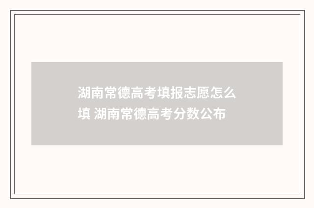湖南常德高考填报志愿怎么填 湖南常德高考分数公布