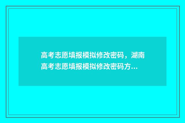 高考志愿填报模拟修改密码,湖南高考志愿填报模拟修改密码方法 高考志愿填报模拟填报系统