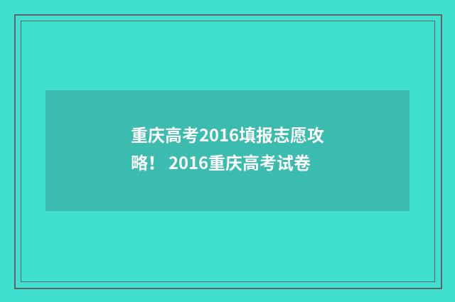 重庆高考2016填报志愿攻略！ 2016重庆高考试卷