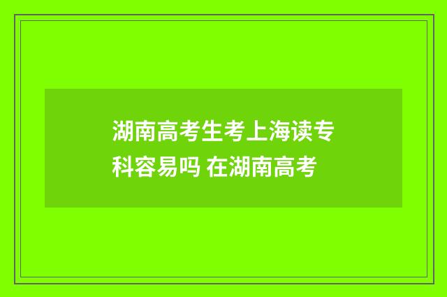 湖南高考生考上海读专科容易吗 在湖南高考