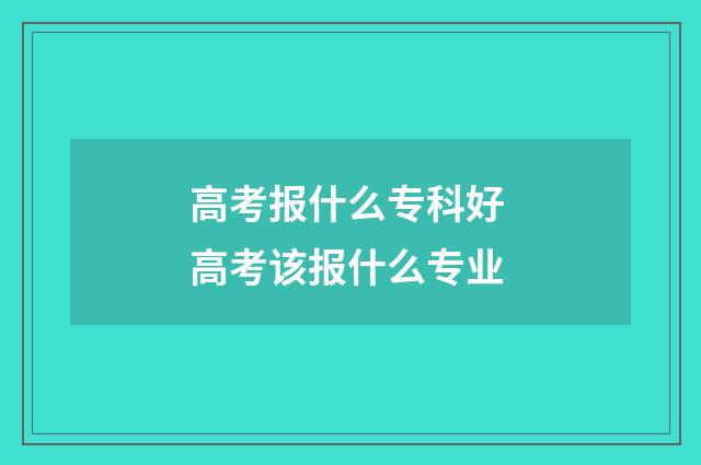 高考报什么专科好 高考该报什么专业