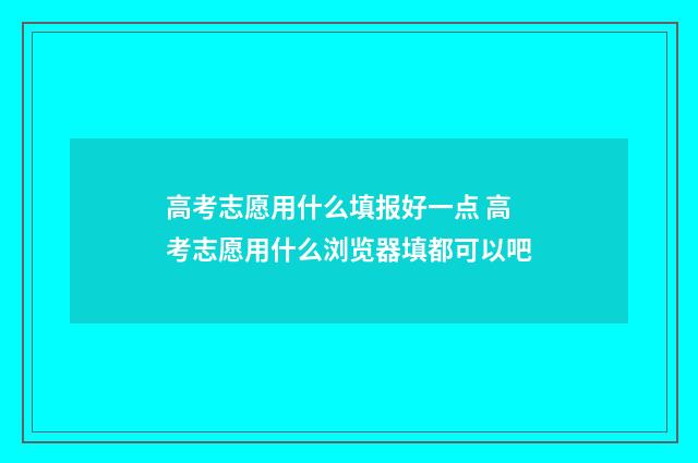 高考志愿用什么填报好一点 高考志愿用什么浏览器填都可以吧
