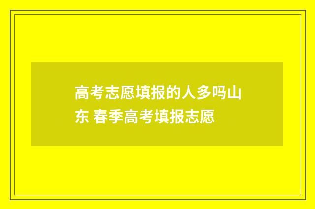 高考志愿填报的人多吗山东 春季高考填报志愿