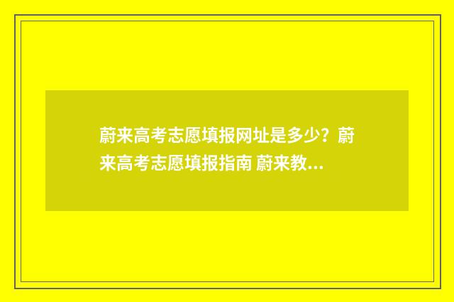蔚来高考志愿填报网址是多少？蔚来高考志愿填报指南 蔚来教育咨询有限公司