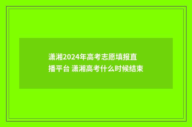 潇湘2024年高考志愿填报直播平台 潇湘高考什么时候结束