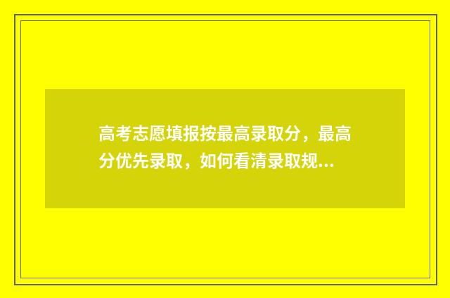 高考志愿填报按最高录取分，最高分优先录取，如何看清录取规则 高考志愿填报按照成绩从高到低排列可以吗