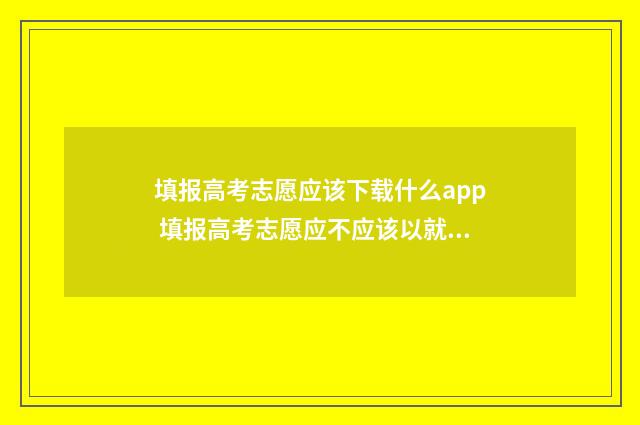 填报高考志愿应该下载什么app 填报高考志愿应不应该以就业为第一考量辩论赛