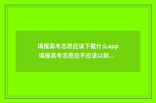 填报高考志愿应该下载什么app 填报高考志愿应不应该以就业为第一考量辩论赛