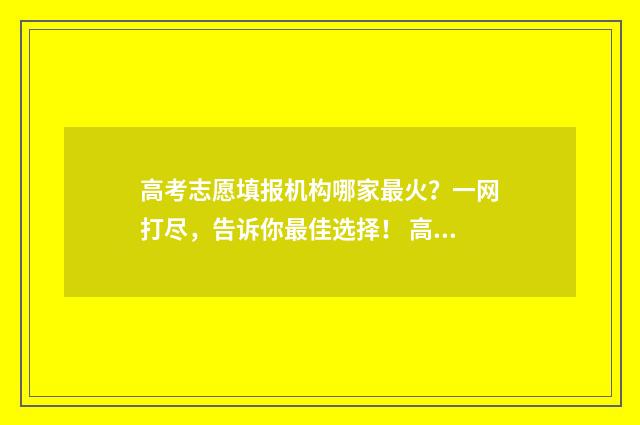 高考志愿填报机构哪家最火?一网打尽,告诉你最佳选择! 高考志愿填报机构话术
