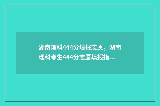 湖南理科444分填报志愿，湖南理科考生444分志愿填报指南 湖南理科499分