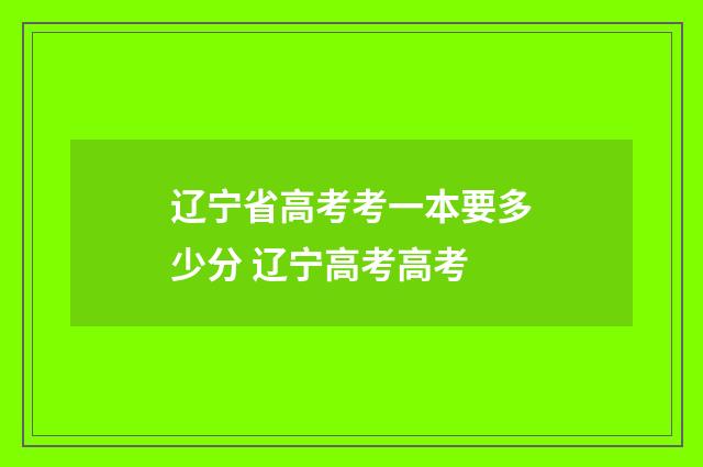 辽宁省高考考一本要多少分 辽宁高考高考