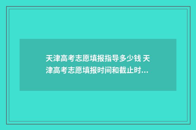 天津高考志愿填报指导多少钱 天津高考志愿填报时间和截止时间
