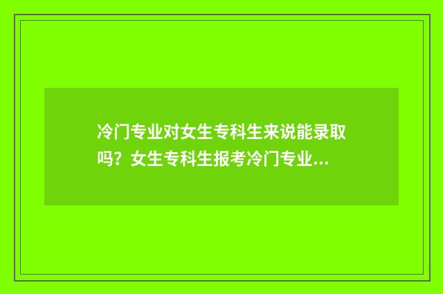 冷门专业对女生专科生来说能录取吗？女生专科生报考冷门专业的录取可能性及建议 冷门专业女生少