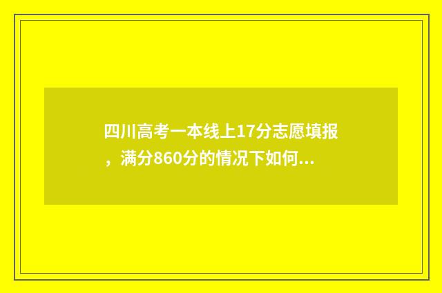 四川高考一本线上17分志愿填报，满分860分的情况下如何选择志愿？ 2014年四川高考一本线