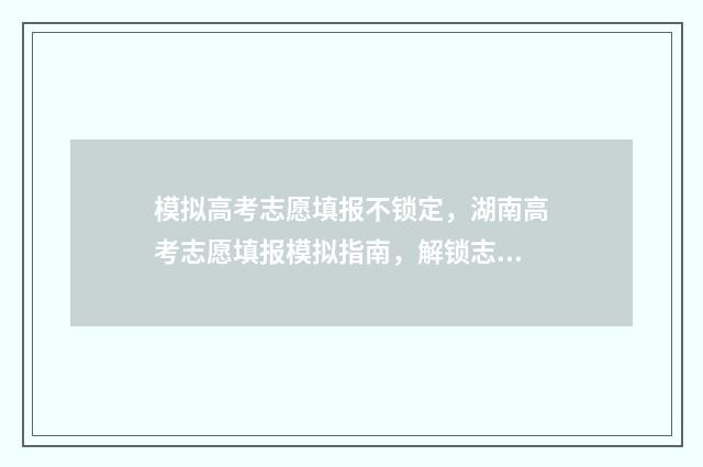 模拟高考志愿填报不锁定，湖南高考志愿填报模拟指南，解锁志愿填报秘诀 模拟高考志愿填报系统免费