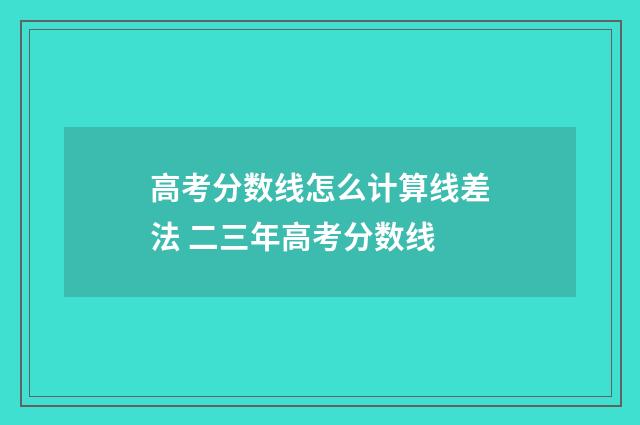 高考分数线怎么计算线差法 二三年高考分数线