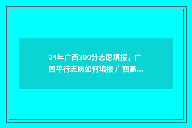 24年广西300分志愿填报，广西平行志愿如何填报 广西高考350