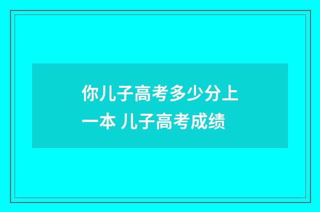 你儿子高考多少分上一本 儿子高考成绩