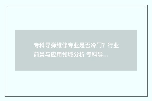 专科导弹维修专业是否冷门？行业前景与应用领域分析 专科导弹维修专业有哪些