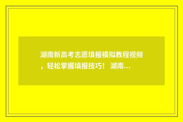 湖南新高考志愿填报模拟教程视频，轻松掌握填报技巧！ 湖南新高考志愿填报规则图解