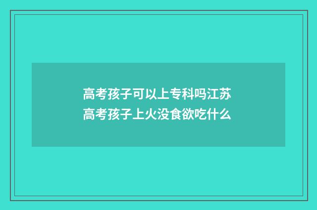 高考孩子可以上专科吗江苏 高考孩子上火没食欲吃什么